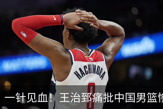一针见血！王治郅痛批中国男篮惨败：输球不是不努力，是不会打球