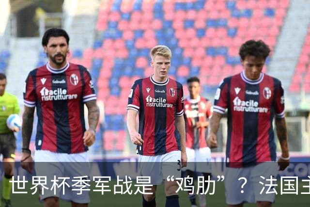 世界杯季军战是“鸡肋”？法国主帅德尚：我们有义务拼尽全力