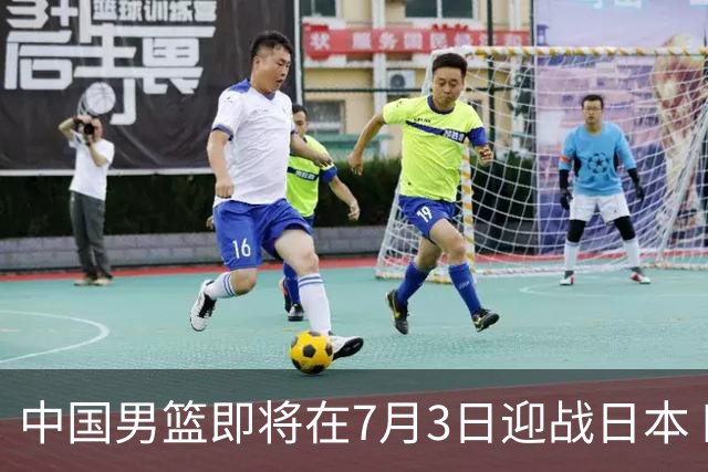 中国男篮即将在7月3日迎战日本 四场热身赛以提升实力