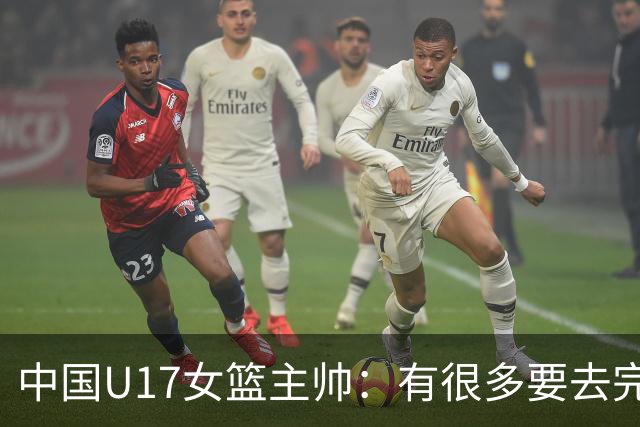 中国U17女篮主帅：有很多要去完善的地方 对外线的控制还是不够好