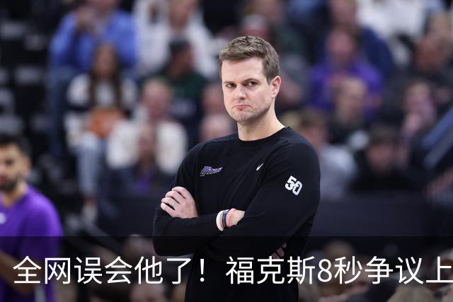 全网误会他了！福克斯8秒争议上篮并非上头，真实思路太清醒！