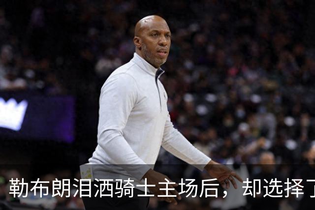 勒布朗泪洒骑士主场后，却选择了与幸福背道而驰的76人
