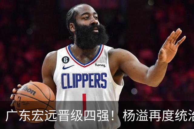 广东宏远晋级四强！杨溢再度统治赛场，狂砍27+12+6+6 能否征服主帅杜锋