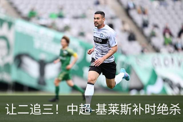 让二追三！中超-基莱斯补时绝杀 津门虎3-2玉昆取四连胜