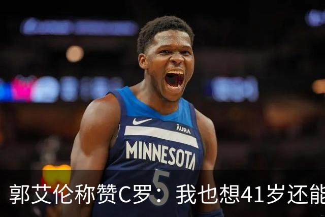 郭艾伦称赞C罗：我也想41岁还能打球让大家评判 挨骂也很幸福