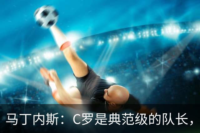 马丁内斯：C罗是典范级的队长，我从未与有这样能力的球员共事过