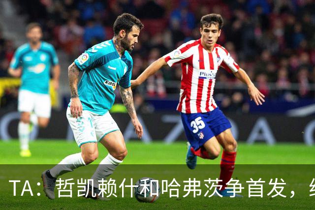 TA：哲凯赖什和哈弗茨争首发，维尼修斯可补阿森纳反击软肋